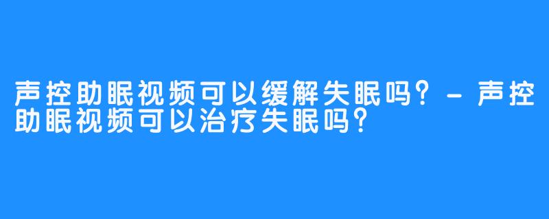 声控助眠视频可以缓解失眠吗？-声控助眠视频可以治疗失眠吗？