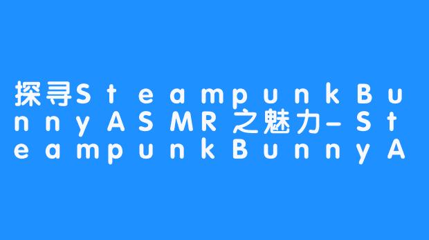 探寻SteampunkBunnyASMR之魅力-SteampunkBunnyASMR