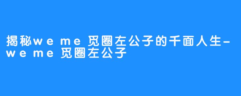 揭秘weme觅圈左公子的千面人生-weme觅圈左公子