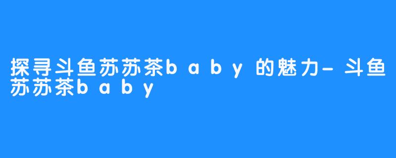 探寻斗鱼苏苏茶baby的魅力-斗鱼苏苏茶baby