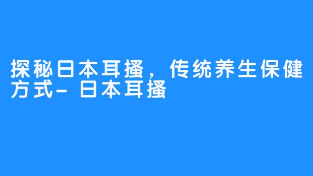 探秘日本耳搔，传统养生保健方式-日本耳搔