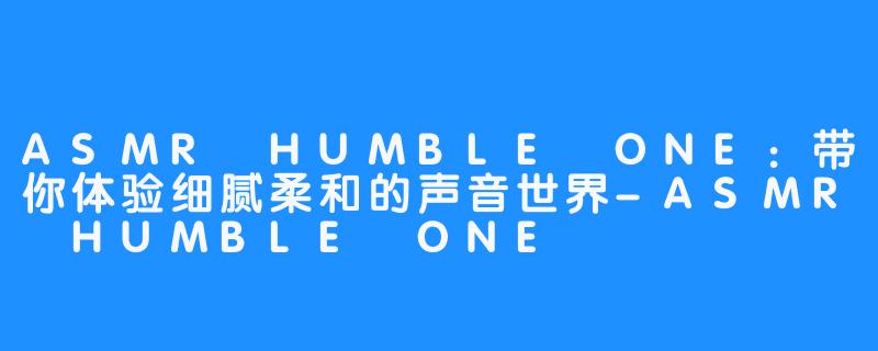 ASMR HUMBLE ONE：带你体验细腻柔和的声音世界-ASMR HUMBLE ONE