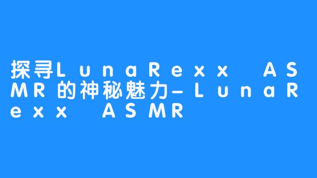 探寻LunaRexx ASMR的神秘魅力-LunaRexx ASMR