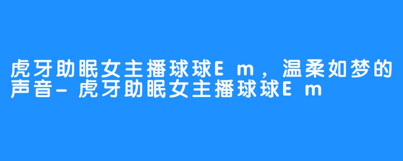 虎牙助眠女主播球球Em，温柔如梦的声音-虎牙助眠女主播球球Em