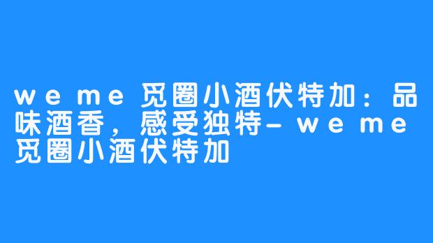 weme觅圈小酒伏特加：品味酒香，感受独特-weme觅圈小酒伏特加