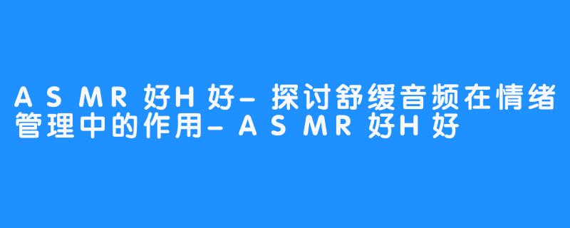 ASMR好H好-探讨舒缓音频在情绪管理中的作用-ASMR好H好