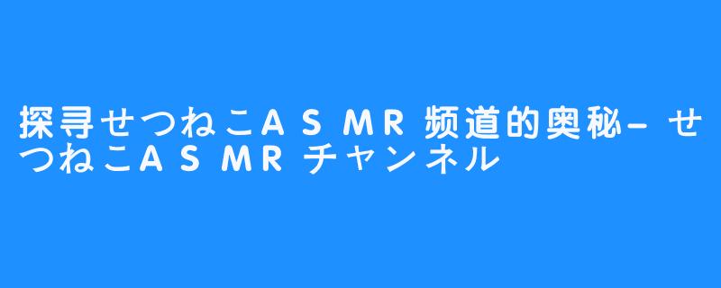 探寻せつねこASMR频道的奥秘-せつねこASMRチャンネル♡