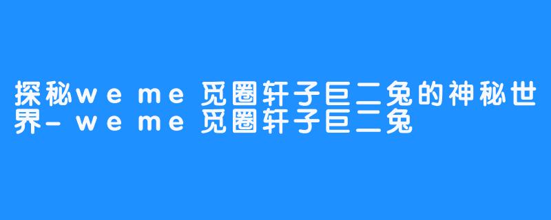 探秘weme觅圈轩子巨二兔的神秘世界-weme觅圈轩子巨二兔