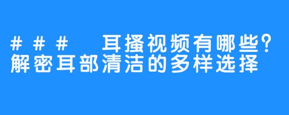 ### 耳搔视频有哪些？解密耳部清洁的多样选择