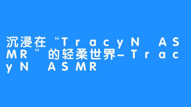 沉浸在“TracyN ASMR”的轻柔世界-TracyN ASMR