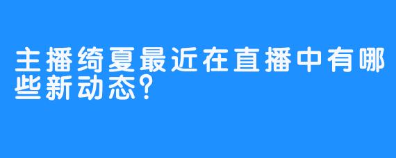 主播绮夏最近在直播中有哪些新动态？