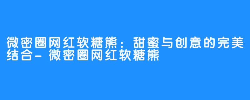 微密圈网红软糖熊：甜蜜与创意的完美结合-微密圈网红软糖熊