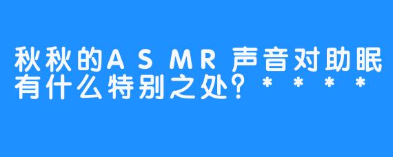 秋秋的ASMR声音对助眠有什么特别之处？****