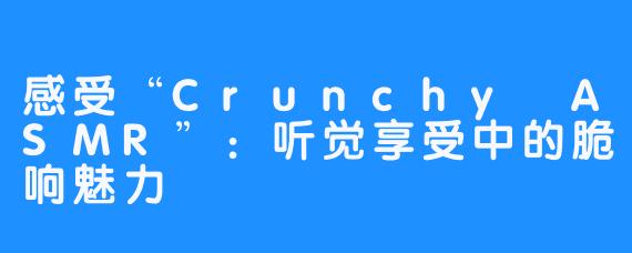 感受“Crunchy ASMR”：听觉享受中的脆响魅力