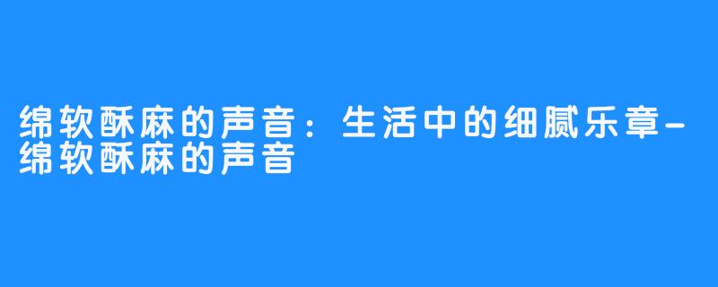 绵软酥麻的声音：生活中的细腻乐章-绵软酥麻的声音