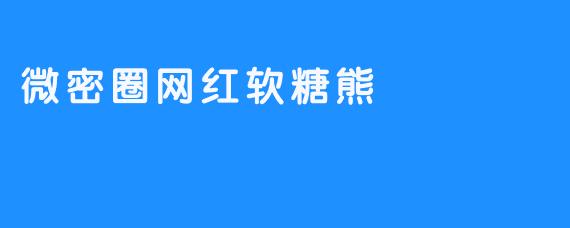 微密圈网红软糖熊：甜蜜与创意的完美结合