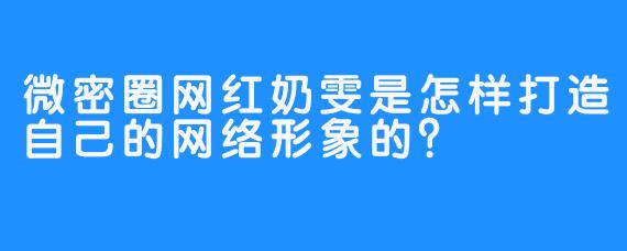 微密圈网红奶雯是怎样打造自己的网络形象的？