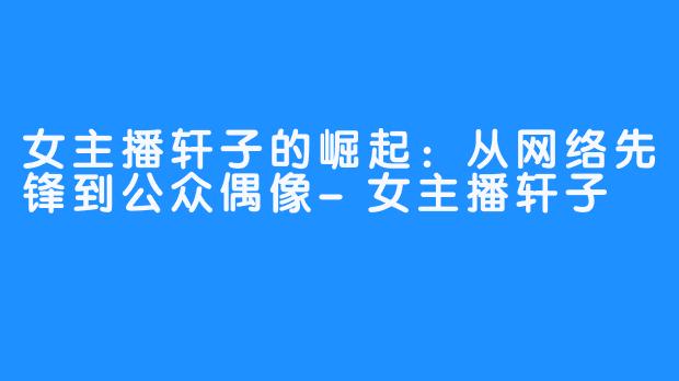 女主播轩子的崛起：从网络先锋到公众偶像-女主播轩子