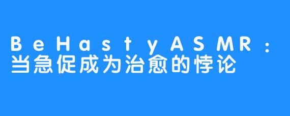 BeHastyASMR:当急促成为治愈的悖论