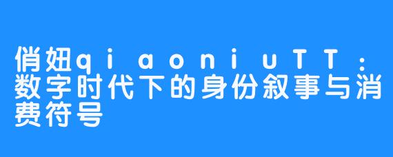 俏妞qiaoniuTT:数字时代下的身份叙事与消费符号