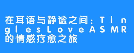 在耳语与静谧之间:TinglesLoveASMR的情感疗愈之旅