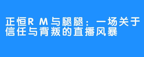 正恒RM与腿腿:一场关于信任与背叛的直播风暴