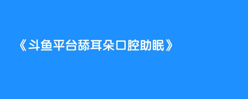 斗鱼平台舔耳朵口腔助眠