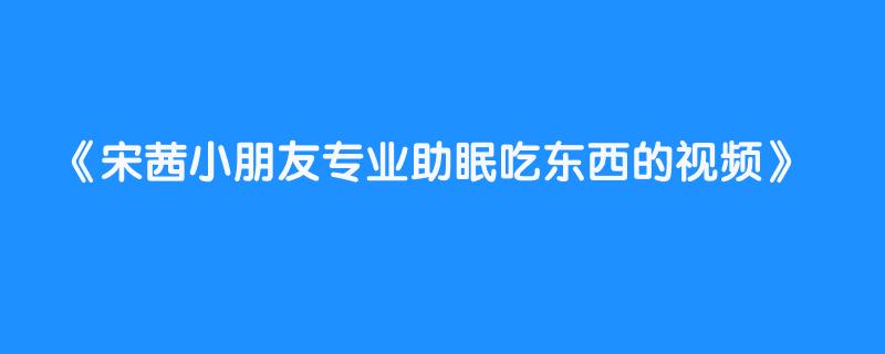 宋茜小朋友专业助眠吃东西的视频